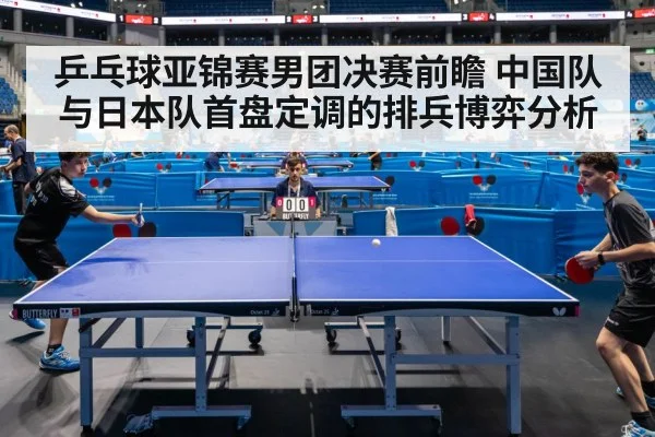 乒乓球亚锦赛男团决赛前瞻 中国队与日本队首盘定调的排兵博弈分析