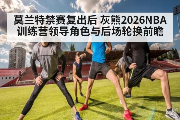 莫兰特禁赛复出后 灰熊2026NBA训练营领导角色与后场轮换前瞻